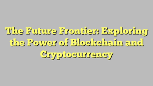 The Future Frontier: Exploring the Power of Blockchain and Cryptocurrency