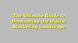 The Ultimate Guide to Dominating the Digital Marketing Landscape
