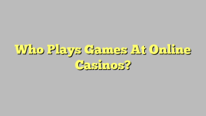 Who Plays Games At Online Casinos?