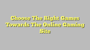 Choose The Right Games Towards The Online Gaming Site