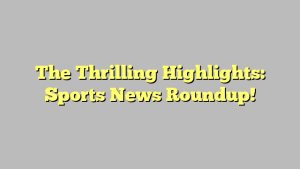 The Thrilling Highlights: Sports News Roundup!