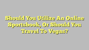 Should You Utilize An Online Sportsbook, Or Should You Travel To Vegas?