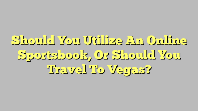 Should You Utilize An Online Sportsbook, Or Should You Travel To Vegas?