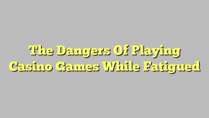 The Dangers Of Playing Casino Games While Fatigued