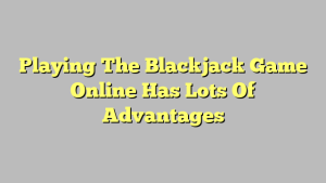 Playing The Blackjack Game Online Has Lots Of Advantages