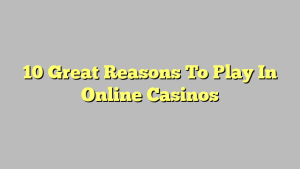 10 Great Reasons To Play In Online Casinos