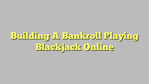 Building A Bankroll Playing Blackjack Online