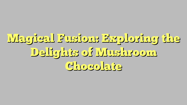 Magical Fusion: Exploring the Delights of Mushroom Chocolate