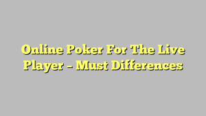 Online Poker For The Live Player – Must Differences