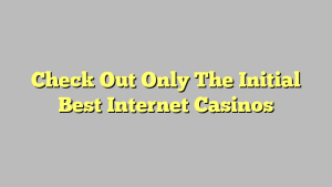 Check Out Only The Initial Best Internet Casinos