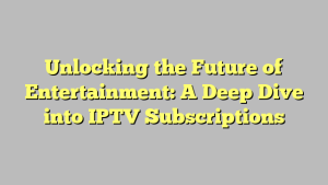 Unlocking the Future of Entertainment: A Deep Dive into IPTV Subscriptions