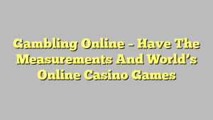 Gambling Online – Have The Measurements And World’s Online Casino Games