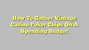 How To Gather Vintage Casino Poker Chips On A Spending Budget