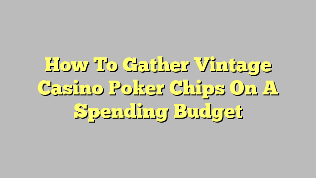 How To Gather Vintage Casino Poker Chips On A Spending Budget