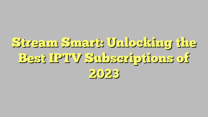 Stream Smart: Unlocking the Best IPTV Subscriptions of 2023