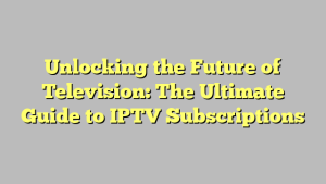 Unlocking the Future of Television: The Ultimate Guide to IPTV Subscriptions