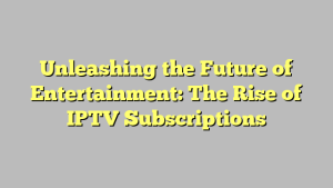 Unleashing the Future of Entertainment: The Rise of IPTV Subscriptions