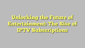 Unlocking the Future of Entertainment: The Rise of IPTV Subscriptions